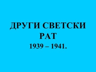 ДРУГИ СВЕТСКИ
РАТ
1939 – 1941.
 