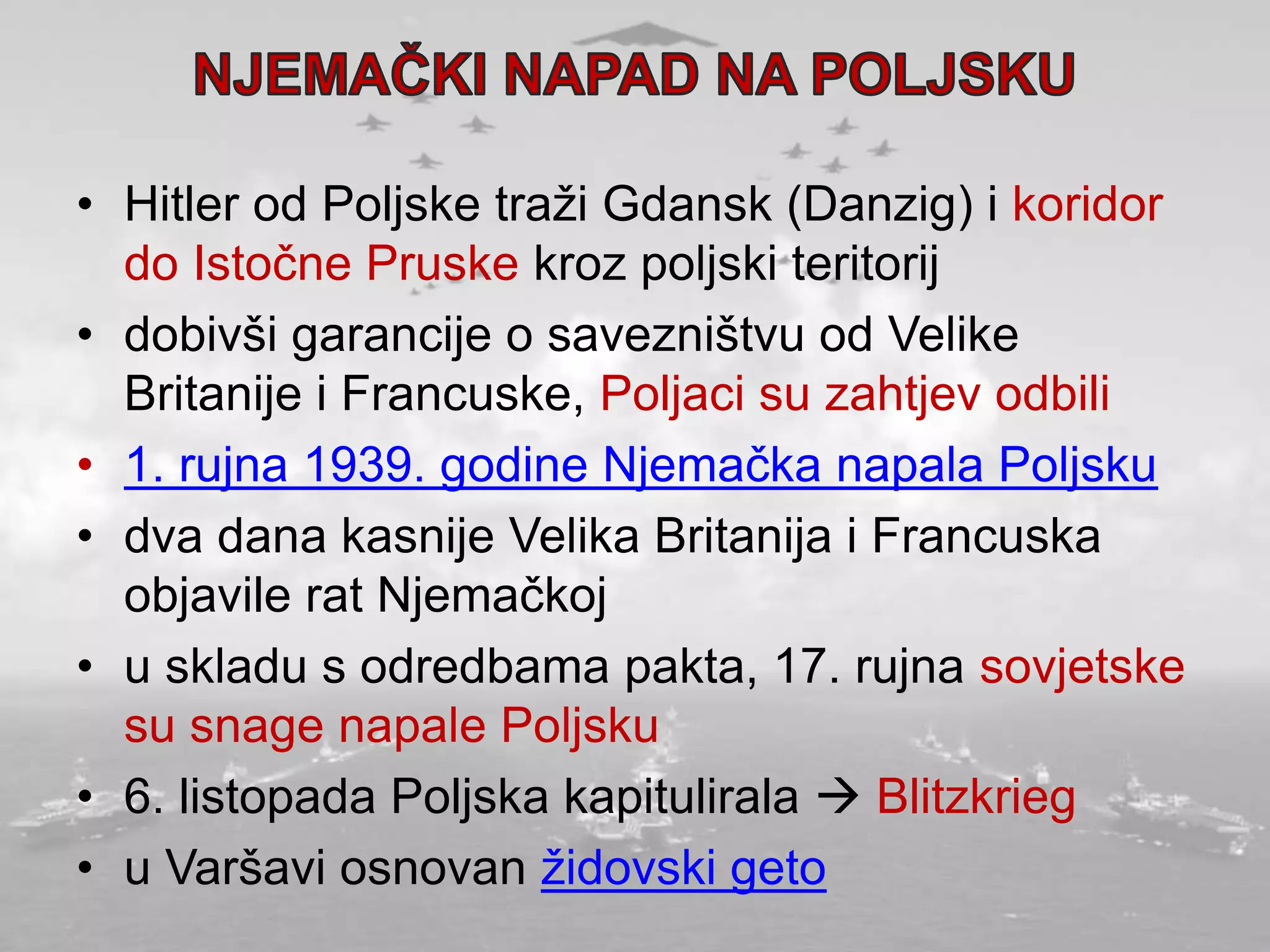 • Hitler od Poljske traži Gdansk (Danzig) i koridor
do Istočne Pruske kroz poljski teritorij
• dobivši garancije o savezništvu od Velike
Britanije i Francuske, Poljaci su zahtjev odbili
• 1. rujna 1939. godine Njemačka napala Poljsku
• dva dana kasnije Velika Britanija i Francuska
objavile rat Njemačkoj
• u skladu s odredbama pakta, 17. rujna sovjetske
su snage napale Poljsku
• 6. listopada Poljska kapitulirala  Blitzkrieg
• u Varšavi osnovan židovski geto
 