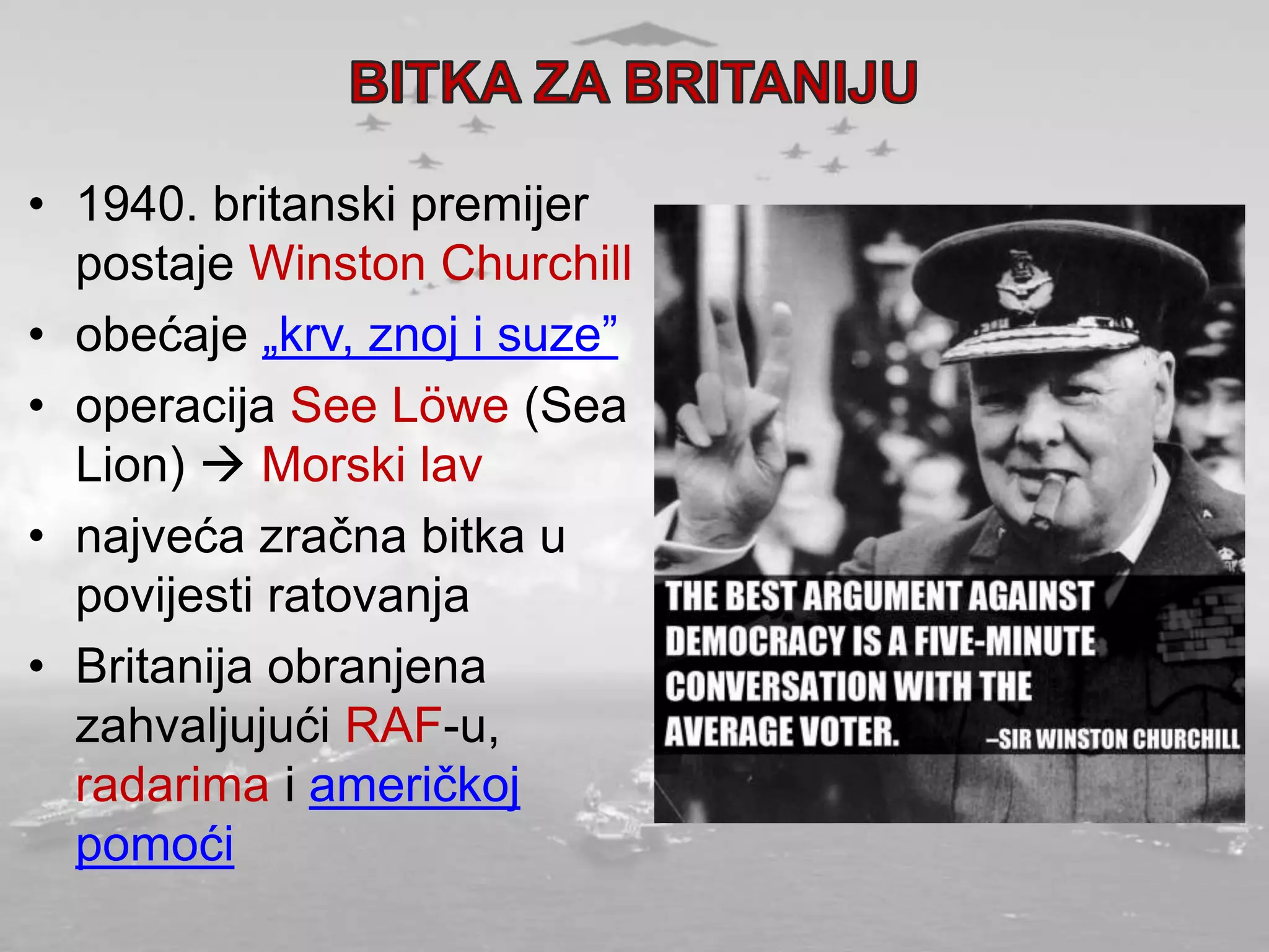 • 1940. britanski premijer
postaje Winston Churchill
• obećaje „krv, znoj i suze”
• operacija See Löwe (Sea
Lion)  Morski lav
• najveća zračna bitka u
povijesti ratovanja
• Britanija obranjena
zahvaljujući RAF-u,
radarima i američkoj
pomoći
 