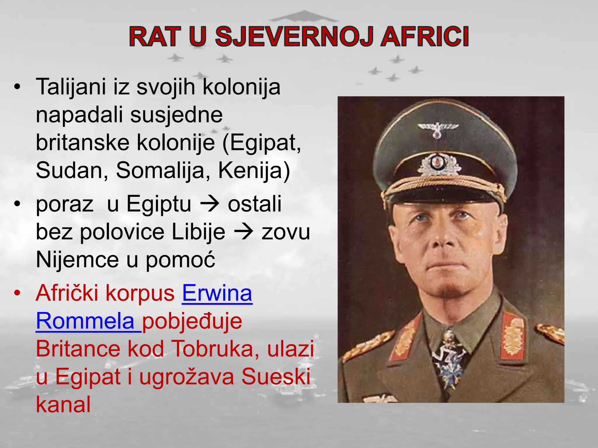 • Talijani iz svojih kolonija
napadali susjedne
britanske kolonije (Egipat,
Sudan, Somalija, Kenija)
• poraz u Egiptu  ostali
bez polovice Libije  zovu
Nijemce u pomoć
• Afrički korpus Erwina
Rommela pobjeđuje
Britance kod Tobruka, ulazi
u Egipat i ugrožava Sueski
kanal
 