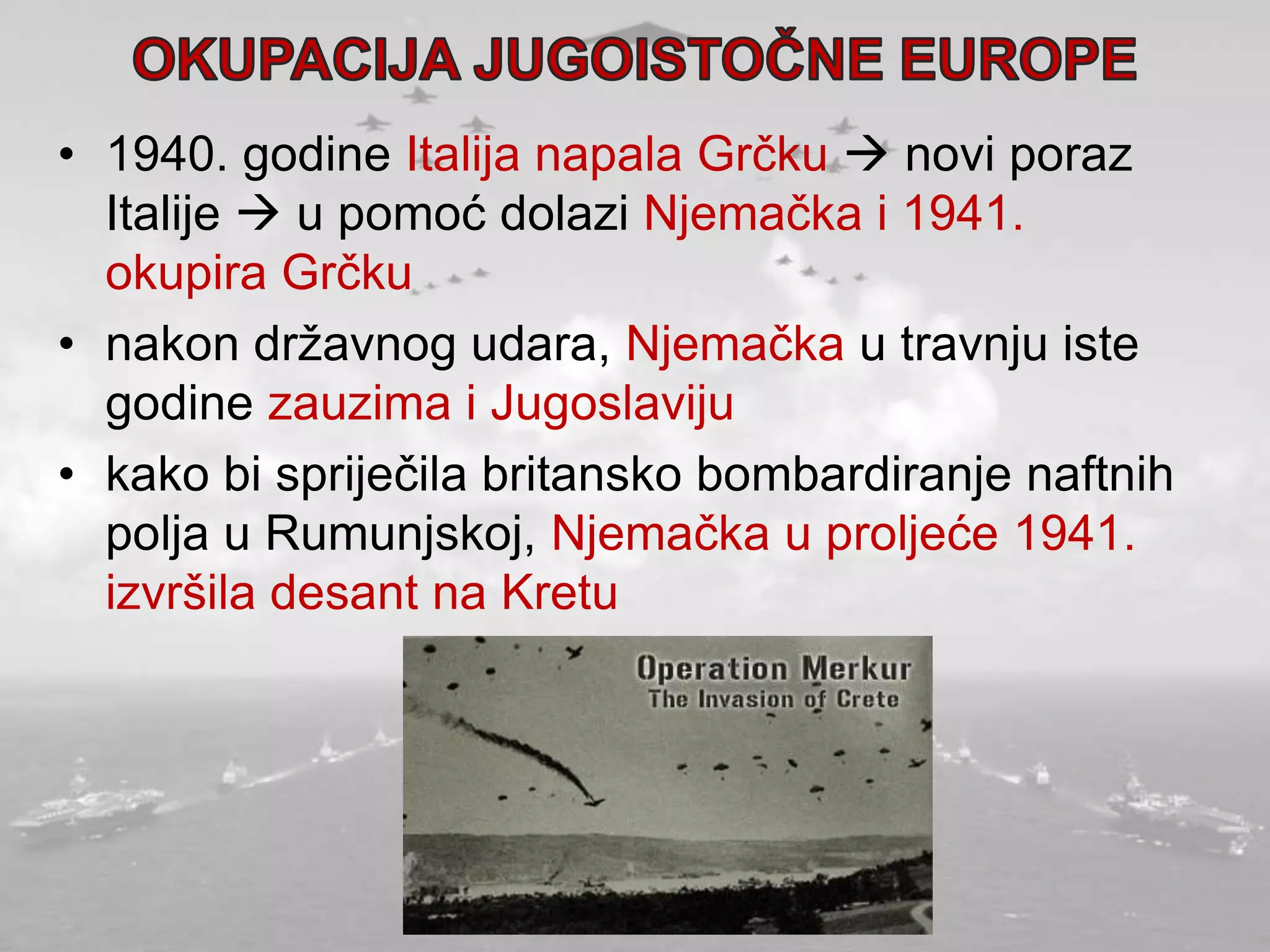 • 1940. godine Italija napala Grčku  novi poraz
Italije  u pomoć dolazi Njemačka i 1941.
okupira Grčku
• nakon državnog udara, Njemačka u travnju iste
godine zauzima i Jugoslaviju
• kako bi spriječila britansko bombardiranje naftnih
polja u Rumunjskoj, Njemačka u proljeće 1941.
izvršila desant na Kretu
 