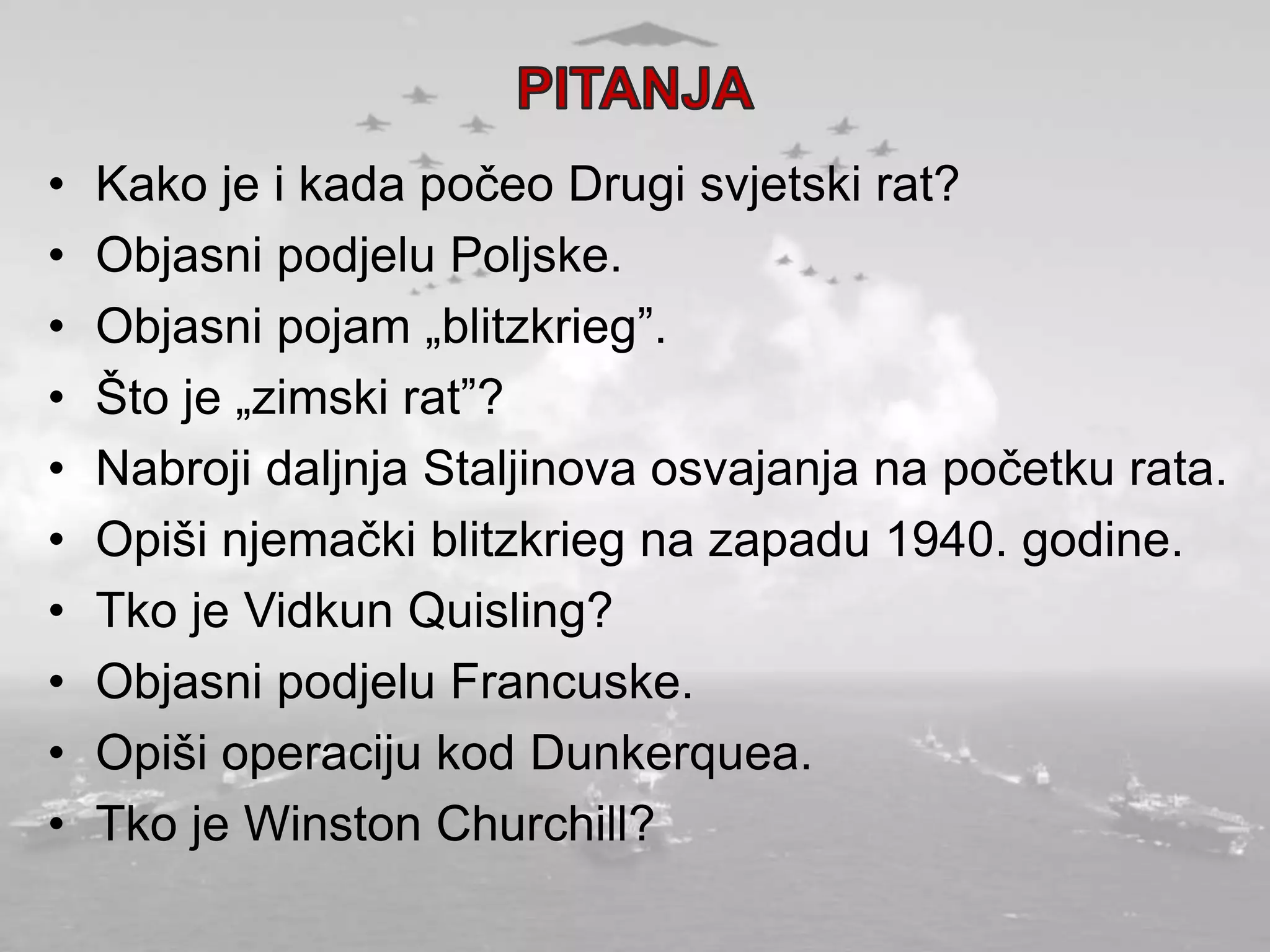 • Kako je i kada počeo Drugi svjetski rat?
• Objasni podjelu Poljske.
• Objasni pojam „blitzkrieg”.
• Što je „zimski rat”?
• Nabroji daljnja Staljinova osvajanja na početku rata.
• Opiši njemački blitzkrieg na zapadu 1940. godine.
• Tko je Vidkun Quisling?
• Objasni podjelu Francuske.
• Opiši operaciju kod Dunkerquea.
• Tko je Winston Churchill?
 