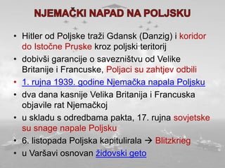 • Hitler od Poljske traži Gdansk (Danzig) i koridor
do Istočne Pruske kroz poljski teritorij
• dobivši garancije o savezništvu od Velike
Britanije i Francuske, Poljaci su zahtjev odbili
• 1. rujna 1939. godine Njemačka napala Poljsku
• dva dana kasnije Velika Britanija i Francuska
objavile rat Njemačkoj
• u skladu s odredbama pakta, 17. rujna sovjetske
su snage napale Poljsku
• 6. listopada Poljska kapitulirala  Blitzkrieg
• u Varšavi osnovan židovski geto
 
