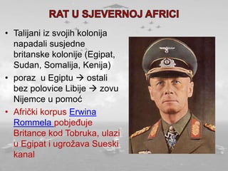 • Talijani iz svojih kolonija
napadali susjedne
britanske kolonije (Egipat,
Sudan, Somalija, Kenija)
• poraz u Egiptu  ostali
bez polovice Libije  zovu
Nijemce u pomoć
• Afrički korpus Erwina
Rommela pobjeđuje
Britance kod Tobruka, ulazi
u Egipat i ugrožava Sueski
kanal
 