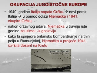 • 1940. godine Italija napala Grčku  novi poraz
Italije  u pomoć dolazi Njemačka i 1941.
okupira Grčku
• nakon državnog udara, Njemačka u travnju iste
godine zauzima i Jugoslaviju
• kako bi spriječila britansko bombardiranje naftnih
polja u Rumunjskoj, Njemačka u proljeće 1941.
izvršila desant na Kretu
 