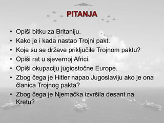 • Opiši bitku za Britaniju.
• Kako je i kada nastao Trojni pakt.
• Koje su se države priključile Trojnom paktu?
• Opiši rat u sjevernoj Africi.
• Opiši okupaciju jugiostočne Europe.
• Zbog čega je Hitler napao Jugoslaviju ako je ona
članica Trojnog pakta?
• Zbog čega je Njemačka izvršila desant na
Kretu?
 