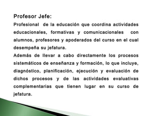 Profesor Jefe: 
Profesional de la educación que coordina actividades 
educacionales, formativas y comunicacionales con 
alumnos, profesores y apoderados del curso en el cual 
desempeña su jefatura. 
Además de llevar a cabo directamente los procesos 
sistemáticos de enseñanza y formación, lo que incluye, 
diagnóstico, planificación, ejecución y evaluación de 
dichos procesos y de las actividades evaluativas 
complementarias que tienen lugar en su curso de 
jefatura. 
 