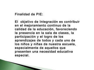 Finalidad de PIE: 
El objetivo de Integración es contribuir 
en el mejoramiento continuo de la 
calidad de la educación, favoreciendo 
la presencia en la sala de clases, la 
participación y el logro de los 
aprendizajes de todos y cada uno de 
los niños y niñas de nuestra escuela, 
especialmente de aquellos que 
presenten una necesidad educativa 
especial. 
 
