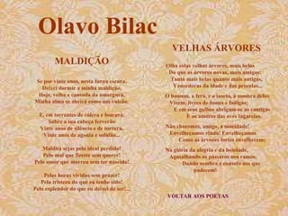 VELHAS ÁRVORES VOLTAR AOS POETAS Olha estas velhas árvores, mais belas  Do que as árvores novas, mais amigas:  Tanto mais belas quanto mais antigas,  Vencedoras da idade e das procelas... O homem, a fera, e o inseto, à sombra delas  Vivem, livres de fomes e fadigas;  E em seus galhos abrigam-se as cantigas  E os amores das aves tagarelas. Não choremos, amigo, a mocidade!  Envelheçamos rindo! Envelheçamos  Como as árvores fortes envelhecem; Na glória da alegria e da bondade,  Agasalhando os pássaros nos ramos,  Dando sombra e consolo aos que padecem!  Olavo Bilac MALDIÇÃO Se por vinte anos, nesta furna escura, Deixei dormir a minha maldição, Hoje, velha e cansada da amargura, Minha alma se abrirá como um vulcão. E, em torrentes de cólera e loucura, Sobre a tua cabeça ferverão Vinte anos de silêncio e de tortura, Vinte anos de agonia e solidão... Maldita sejas pelo ideal perdido! Pelo mal que fizeste sem querer! Pelo amor que morreu sem ter nascido! Pelas horas vividas sem prazer! Pela tristeza do que eu tenho sido! Pelo esplendor do que eu deixei de ser!... 