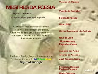 Vinícius de Moraes  Vicente de Carvalho  Fernando Pessoa  Olavo Bilac  Carlos Drummond  de Andrade  Raul de Leoni  Fagundes Varela  Augusto dos Anjos  Álvares de Azevedo José Antonio Jacob  Francisco Otaviano  Mário Quintana  Manuel Bandeira  Guilherme de Almeida Mário de Andrade  Castro Alves  CLIQUE NO POETA Ou clique na página  para seguir seqüência SAIR “ ...Descansem o meu leito solitário Na floresta dos homens esquecida. À sombra de uma cruz, e escrevam nela: -Foi poeta – sonhou – e amou na vida.” Álvares de Azevedo Proibida a divulgação para fins comerciais Direitos de formatação  Art Cultural Brasil Reg: min.biblio.orgbr Florbela Espanca Alceu Wamosy MESTRES DA POESIA 