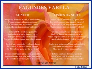 VOLTAR AOS POETAS SONETO Desponta a estrela d’alva, a noite morre, Pulam no mato alígeros cantores, E a doce brisa no arraial das flores, Lânguidas queixas murmurando, corre. Volúvel tribo a solidão percorre Das borboletas de brilhantes cores; Soluça o arroio; diz a rola amores Nas verdes balsas donde o orvalho escorre. Tudo é luz e esplendor; tudo se esfuma Às carícias d’aurora, ao céu risonho, Ao flóreo bafo que o sertão perfuma! Porém minh’alma triste e sem um sonho Repete olhando o prado, o rio, a espuma: -Oh! Mundo encantador, tu és medonho ! VISÕES DA NOITE Passai tristes fantasmas! O que é feito Das mulheres que amei, gentis e puras? Umas devoram negras amarguras, Repousam outras em marmóreo leito! Outras no encalço de fatal proveito Buscam à noite as saturnais escuras, Onde empenhando as murchas formosuras Ao demônio do ouro rendem preito! Todas sem mais amor! Sem mais paixões! Mais uma fibra trêmula e sentida! Mais um leve calor nos corações! Pálidas sombras de ilusão perdida, Minh’alma está deserta de emoções, Passai, passai, não me poupeis a vida! FAGUNDES VARELA 