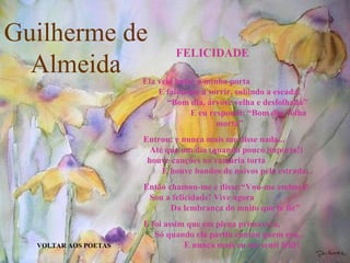 Guilherme de Almeida VOLTAR AOS POETAS FELICIDADE Ela veio bater à minha porta  E falou-me a sorrir, subindo a escada:  “Bom dia, árvore velha e desfolhada”  E eu respondi: “Bom dia, folha morta” Entrou: e nunca mais me disse nada...  Até que um dia (quando pouco importa!)  houve canções na ramaria torta  E houve bandos de noivos pela estrada... Então chamou-me e disse:“Vou-me embora!  Sou a felicidade! Vive agora  Da lembrança do muito que te fiz” E foi assim que em plena primavera,  Só quando ela partiu contou quem era...  E nunca mais eu me senti feliz! 