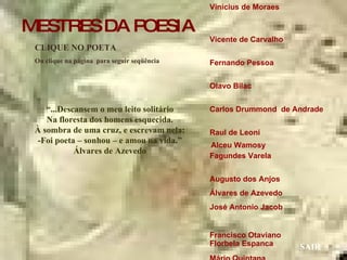 Vinícius de Moraes  Vicente de Carvalho  Fernando Pessoa  Olavo Bilac  Carlos Drummond  de Andrade  Raul de Leoni  Fagundes Varela  Augusto dos Anjos  Álvares de Azevedo José Antonio Jacob  Francisco Otaviano  Mário Quintana  Manuel Bandeira  Guilherme de Almeida Mário de Andrade  Castro Alves  CLIQUE NO POETA Ou clique na página  para seguir seqüência SAIR “ ...Descansem o meu leito solitário Na floresta dos homens esquecida. À sombra de uma cruz, e escrevam nela: -Foi poeta – sonhou – e amou na vida.” Álvares de Azevedo Florbela Espanca Alceu Wamosy MESTRES DA POESIA 