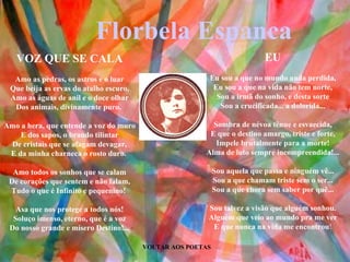 VOLTAR AOS POETAS EU Eu sou a que no mundo anda perdida, Eu sou a que na vida não tem norte, Sou a irmã do sonho, e desta sorte Sou a crucificada... a dolorida... Sombra de névoa tênue e esvaecida, E que o destino amargo, triste e forte, Impele brutalmente para a morte! Alma de luto sempre incompreendida!... Sou aquela que passa e ninguém vê... Sou a que chamam triste sem o ser... Sou a que chora sem saber por quê... Sou talvez a visão que alguém sonhou. Alguém que veio ao mundo pra me ver E que nunca na vida me encontrou ! VOZ QUE SE CALA Amo as pedras, os astros e o luar Que beija as ervas do atalho escuro, Amo as águas de anil e o doce olhar Dos animais, divinamente puro.  Amo a hera, que entende a voz do muro E dos sapos, o brando tilintar De cristais que se afagam devagar, E da minha charneca o rosto duro.  Amo todos os sonhos que se calam De corações que sentem e não falam, Tudo o que é Infinito e pequenino!  Asa que nos protege a todos nós! Soluço imenso, eterno, que é a voz Do nosso grande e mísero Destino!... Florbela Espanca 