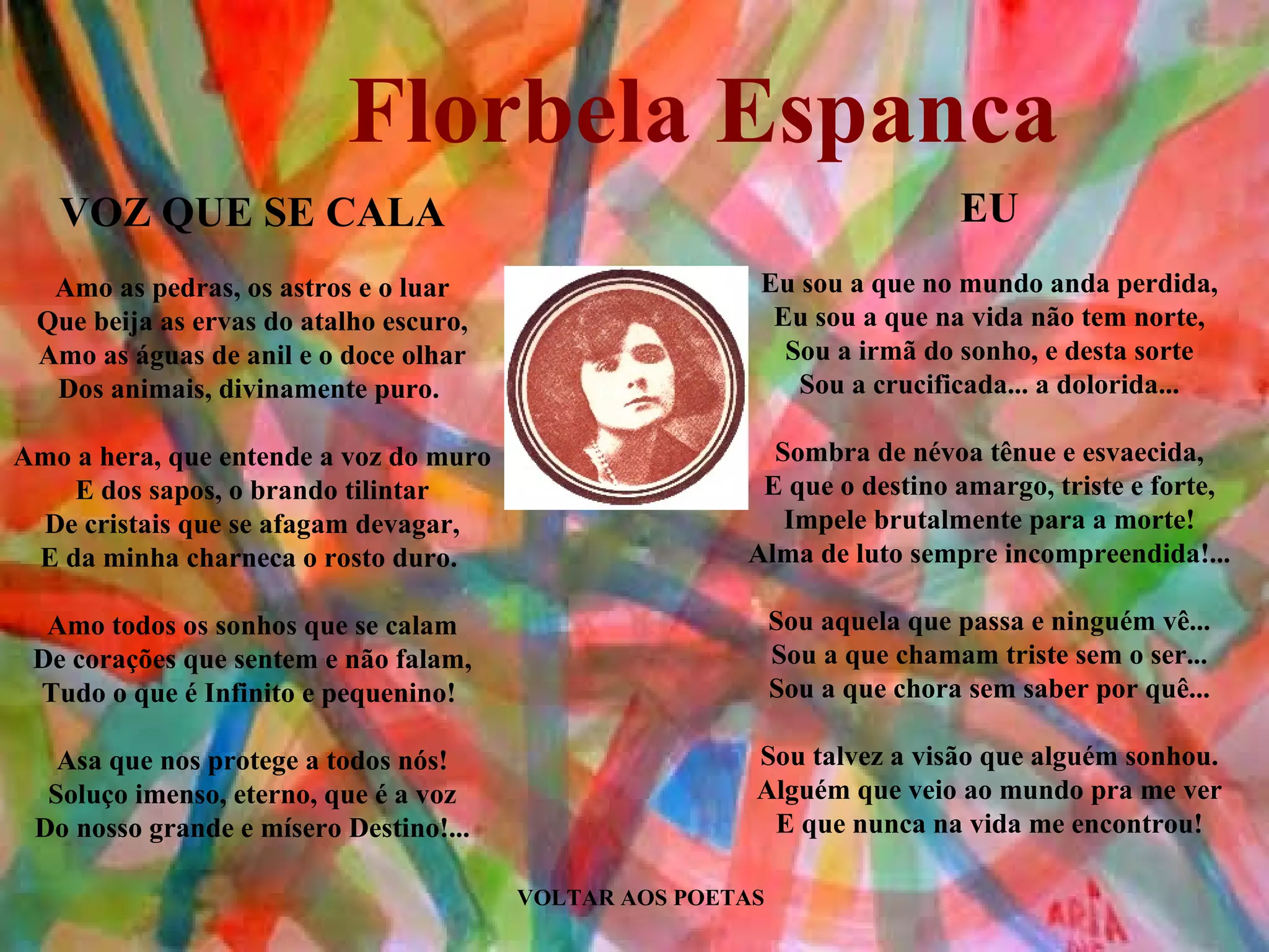 Florbela Espanca
   VOZ QUE SE CALA                                                         EU
  Amo as pedras, os astros e o luar                     Eu sou a que no mundo anda perdida,
 Que beija as ervas do atalho escuro,                    Eu sou a que na vida não tem norte,
 Amo as águas de anil e o doce olhar                      Sou a irmã do sonho, e desta sorte
  Dos animais, divinamente puro.                           Sou a crucificada... a dolorida...

Amo a hera, que entende a voz do muro                    Sombra de névoa tênue e esvaecida,
    E dos sapos, o brando tilintar                      E que o destino amargo, triste e forte,
 De cristais que se afagam devagar,                       Impele brutalmente para a morte!
 E da minha charneca o rosto duro.                     Alma de luto sempre incompreendida!...

  Amo todos os sonhos que se calam                          Sou aquela que passa e ninguém vê...
 De corações que sentem e não falam,                        Sou a que chamam triste sem o ser...
 Tudo o que é Infinito e pequenino!                         Sou a que chora sem saber por quê...

   Asa que nos protege a todos nós!                     Sou talvez a visão que alguém sonhou.
  Soluço imenso, eterno, que é a voz                    Alguém que veio ao mundo pra me ver
 Do nosso grande e mísero Destino!...                    E que nunca na vida me encontrou!

                                        VOLTAR AOS POETAS
 
