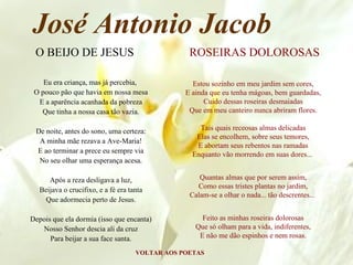 José Antonio Jacob
 O BEIJO DE JESUS                                 ROSEIRAS DOLOROSAS

    Eu era criança, mas já percebia,               Estou sozinho em meu jardim sem cores,
 O pouco pão que havia em nossa mesa             E ainda que eu tenha mágoas, bem guardadas,
  E a aparência acanhada da pobreza                    Cuido dessas roseiras desmaiadas
   Que tinha a nossa casa tão vazia.              Que em meu canteiro nunca abriram flores.

 De noite, antes do sono, uma certeza:               Tais quais receosas almas delicadas
                                                    Elas se encolhem, sobre seus temores,
  A minha mãe rezava a Ave-Maria!
                                                    E abortam seus rebentos nas ramadas
 E ao terminar a prece eu sempre via               Enquanto vão morrendo em suas dores...
  No seu olhar uma esperança acesa.

      Após a reza desligava a luz,                   Quantas almas que por serem assim,
                                                    Como essas tristes plantas no jardim,
   Beijava o crucifixo, e a fé era tanta
                                                  Calam-se a olhar o nada... tão descrentes...
     Que adormecia perto de Jesus.

Depois que ela dormia (isso que encanta)              Feito as minhas roseiras dolorosas
   Nosso Senhor descia ali da cruz                  Que só olham para a vida, indiferentes,
      Para beijar a sua face santa.                  E não me dão espinhos e nem rosas.

                                     VOLTAR AOS POETAS
 