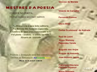 Vinícius de Moraes

M ESTRES D A PO ESIA
                                                Vicente de Carvalho
 CLIQUE NO POETA
 Ou clique na página para seguir seqüência      Fernando Pessoa


                                                Olavo Bilac
    “...Descansem o meu leito solitário
    Na floresta dos homens esquecida.
                                                Carlos Drummond de Andrade
 À sombra de uma cruz, e escrevam nela:
 -Foi poeta – sonhou – e amou na vida.”
            Álvares de Azevedo                  Raul de Leoni
                                                Alceu Wamosy
                                                Fagundes Varela


                                                Augusto dos Anjos
                                                Álvares de Azevedo
 Proibida a divulgação para fins comerciais
 Direitos de formatação ArtC u ltu ralBras il   José Antonio Jacob
           R e g: m in.b ib lio.orgb r
                                                Francisco Otaviano
                                                Florbela Espanca      SAIR
 