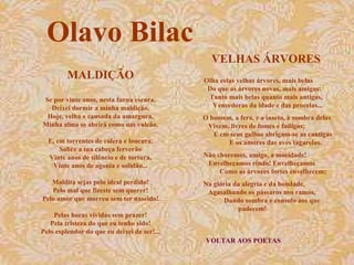 Olavo Bilac
                                               VELHAS ÁRVORES
         MALDIÇÃO                            Olha estas velhas árvores, mais belas
                                              Do que as árvores novas, mais amigas:
Se por vinte anos, nesta furna escura,        Tanto mais belas quanto mais antigas,
  Deixei dormir a minha maldição,              Vencedoras da idade e das procelas...
 Hoje, velha e cansada da amargura,          O homem, a fera, e o inseto, à sombra delas
Minha alma se abrirá como um vulcão.          Vivem, livres de fomes e fadigas;
                                                E em seus galhos abrigam-se as cantigas
  E, em torrentes de cólera e loucura,              E os amores das aves tagarelas.
      Sobre a tua cabeça ferverão
  Vinte anos de silêncio e de tortura,       Não choremos, amigo, a mocidade!
   Vinte anos de agonia e solidão...          Envelheçamos rindo! Envelheçamos
                                                  Como as árvores fortes envelhecem;
   Maldita sejas pelo ideal perdido!         Na glória da alegria e da bondade,
   Pelo mal que fizeste sem querer!           Agasalhando os pássaros nos ramos,
Pelo amor que morreu sem ter nascido!               Dando sombra e consolo aos que
                                                        padecem!
    Pelas horas vividas sem prazer!
   Pela tristeza do que eu tenho sido!
Pelo esplendor do que eu deixei de ser!...
                                             VOLTAR AOS POETAS
 