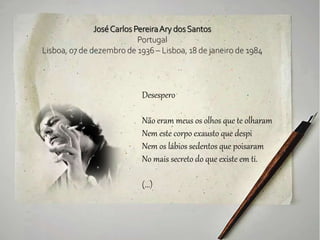 JoséCarlos PereiraAry dosSantos
Portugal
Lisboa, 07 de dezembro de 1936 – Lisboa, 18 de janeiro de 1984
Desespero
Não eram meus os olhos que te olharam
Nem este corpo exausto que despi
Nem os lábios sedentos que poisaram
No mais secreto do que existe em ti.
(...)
 