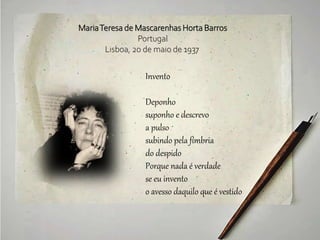 Invento
Deponho
suponho e descrevo
a pulso
subindo pela fímbria
do despido
Porque nada é verdade
se eu invento
o avesso daquilo que é vestido
MariaTeresa de Mascarenhas Horta Barros
Portugal
Lisboa, 20 de maio de 1937
 