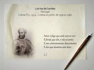 LuísVaz deCamões
Portugal
Lisboa [?] c. 1524 – Lisboa 10 junho de 1579 ou 1580
Amor é fogo que arde sem se ver;
É ferida que dói, e não se sente;
É um contentamento descontente;
É dor que desatina sem doer.
(...)
 