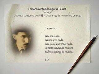 FernandoAntónio Nogueira Pessoa
Portugal
Lisboa, 13 de junho de 1888 – Lisboa, 30 de novembro de 1935
Tabacaria
Não sou nada.
Nunca serei nada.
Não posso querer ser nada.
À parte isso, tenho em mim
todos os sonhos do mundo.
(...)
 