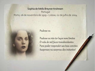 Sophia de Mello BreynerAndresen
Portugal
Porto, 06 de novembro de 1919 – Lisboa, 02 de julho de 2004
Pudesse eu
Pudesse eu não ter laços nem limites
Ó vida de mil faces transbordantes
Para poder responder aos teus convites
Suspensos na surpresa dos instantes!
 
