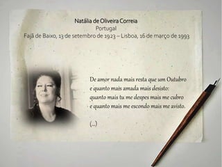 Natália deOliveiraCorreia
Portugal
Fajã de Baixo, 13 de setembro de 1923 – Lisboa, 16 de março de 1993
De amor nada mais resta que um Outubro
e quanto mais amada mais desisto:
quanto mais tu me despes mais me cubro
e quanto mais me escondo mais me avisto.
(...)
 