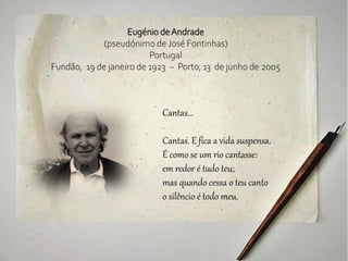 Eugénio deAndrade
(pseudónimo de José Fontinhas)
Portugal
Fundão, 19 de janeiro de 1923 – Porto, 13 de junho de 2005
Cantas...
Cantas. E fica a vida suspensa.
É como se um rio cantasse:
em redor é tudo teu;
mas quando cessa o teu canto
o silêncio é todo meu.
 