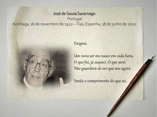 José deSousaSaramago
Portugal
Azinhaga, 16 de novembro de 1922 –Tías, Espanha, 18 de junho de 2010
Enigma
Um novo ser me nasce em cada hora.
O que fui, já esqueci. O que serei
Não guardará do ser que sou agora
Senão o cumprimento do que sei.
 