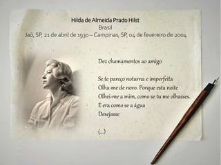 Hilda deAlmeida Prado Hilst
Brasil
Jaú, SP, 21 de abril de 1930 – Campinas, SP, 04 de fevereiro de 2004
Dez chamamentos ao amigo
Se te pareço noturna e imperfeita
Olha-me de novo. Porque esta noite
Olhei-me a mim, como se tu me olhasses.
E era como se a água
Desejasse
(...)
 