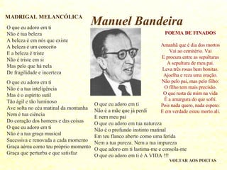 O que eu adoro em ti Não é tua beleza A beleza é em nós que existe A beleza é um conceito E a beleza é triste Não é triste em si Mas pelo que há nela De fragilidade e incerteza O que eu adoro em ti Não é a tua inteligência Mas é o espírito sutil  Tão ágil e tão luminoso Ave solta no céu matinal da montanha Nem é tua ciência Do coração dos homens e das coisas O que eu adoro em ti Não é a tua graça musical Sucessiva e renovada a cada momento Graça aérea como teu próprio momento Graça que perturba e que satisfaz O que eu adoro em ti Não é a mãe que já perdi E nem meu pai O que eu adoro em tua natureza  Não é o profundo instinto matinal Em teu flanco aberto como uma ferida Nem a tua pureza. Nem a tua impureza O que adoro em ti lastima-me e consola-me O que eu adoro em ti é A VIDA !!! MADRIGAL MELANCÓLICA VOLTAR AOS POETAS POEMA DE FINADOS Amanhã que é dia dos mortos Vai ao cemitério. Vai E procura entre as sepulturas A sepultura de meu pai. Leva três rosas bem bonitas. Ajoelha e reza uma oração. Não pelo pai, mas pelo filho: O filho tem mais precisão. O que resta de mim na vida É a amargura do que sofri. Pois nada quero, nada espero. E em verdade estou morto ali. Manuel Bandeira 