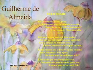 Guilherme de Almeida VOLTAR AOS POETAS FELICIDADE Ela veio bater à minha porta  E falou-me a sorrir, subindo a escada:  “Bom dia, árvore velha e desfolhada”  E eu respondi: “Bom dia, folha morta” Entrou: e nunca mais me disse nada...  Até que um dia (quando pouco importa!)  houve canções na ramaria torta  E houve bandos de noivos pela estrada... Então chamou-me e disse:“Vou-me embora!  Sou a felicidade! Vive agora  Da lembrança do muito que te fiz” E foi assim que em plena primavera,  Só quando ela partiu contou quem era...   E nunca mais eu me senti feliz! 