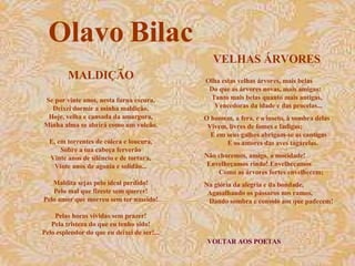 VELHAS ÁRVORES VOLTAR AOS POETAS Olha estas velhas árvores, mais belas  Do que as árvores novas, mais amigas:  Tanto mais belas quanto mais antigas,  Vencedoras da idade e das procelas... O homem, a fera, e o inseto, à sombra delas  Vivem, livres de fomes e fadigas;  E em seus galhos abrigam-se as cantigas  E os amores das aves tagarelas. Não choremos, amigo, a mocidade!  Envelheçamos rindo! Envelheçamos  Como as árvores fortes envelhecem; Na glória da alegria e da bondade,  Agasalhando os pássaros nos ramos,  Dando sombra e consolo aos que padecem!  Olavo Bilac MALDIÇÃO Se por vinte anos, nesta furna escura, Deixei dormir a minha maldição, Hoje, velha e cansada da amargura, Minha alma se abrirá como um vulcão. E, em torrentes de cólera e loucura, Sobre a tua cabeça ferverão Vinte anos de silêncio e de tortura, Vinte anos de agonia e solidão... Maldita sejas pelo ideal perdido! Pelo mal que fizeste sem querer! Pelo amor que morreu sem ter nascido! Pelas horas vividas sem prazer! Pela tristeza do que eu tenho sido! Pelo esplendor do que eu deixei de ser!... 