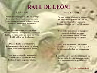 VOLTAR AOS POETAS RAUL DE LEÔNI INGRATIDÃO Nunca mais me esqueci! ... Eu era criança E em meu velho quintal, ao sol-nascente, Plantei, com a minha mão ingênua e mansa, Uma linda amendoeira adolescente. Era a mais rútila e íntima esperança... Cresceu... cresceu... e aos poucos, suavemente, Pendeu os ramos sobre um muro em frente E foi frutificar na vizinhança... Daí por diante, pela vida inteira, Todas as grandes árvores que em minhas Terras, num sonho esplêndido semeio, Como aquela magnífica amendoeira, E florescem nas chácaras vizinhas E vão dar frutos no pomar alheio... HISTÓRIA ANTIGA No meu grande otimismo de inocente, Eu nunca soube por que foi... um dia, Ela me olhou indiferentemente, Perguntei-lhe por que era... Não sabia... Desde então transformou-se de repente A nossa intimidade correntia Em saudações de simples cortesia E a vida foi andando para a frente... Nunca mais nos falamos... vai distante... Mas, quando a vejo, há sempre um vago instante Em que seu mudo olhar no meu repousa, E eu sinto, sem no entanto compreendê-la, Que ela tenta dizer-me qualquer cousa, Mas que é tarde demais para dizê-la... 