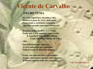 Vicente de Carvalho VOLTAR AOS POETAS VELHO TEMA Só a leve esperança, em toda a vida,  Disfarça a pena de viver, mais nada;  Nem é mais a existência, resumida,  Que uma grande esperança malograda O eterno sonho da alma desterrada,  Sonho que a traz ansiosa e embevecida,  É uma hora feliz, sempre adiada  E que não chega nunca em toda a vida. Essa felicidade que supomos,  Árvore milagrosa que sonhamos  Toda arreada de dourados pomos, Existe, sim mas nós não a alcançamos  Porque está sempre apenas onde a pomos  E nunca a pomos onde nós estamos. 