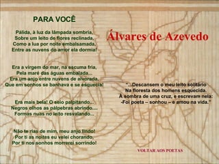 VOLTAR AOS POETAS PARA VOCÊ Pálida, à luz da lâmpada sombria, Sobre um leito de flores reclinada, Como a lua por noite embalsamada, Entre as nuvens do amor ela dormia! Era a virgem do mar, na escuma fria, Pela maré das águas embalada... Era um anjo entre nuvens de alvorada, Que em sonhos se banhava e se esquecia! Era mais bela! O seio palpitando... Negros olhos as pálpebras abrindo.... Formas nuas no leito resvalando... Não te rias de mim, meu anjo lindo! Por ti as noites eu velei chorando, Por ti nos sonhos morrerei sorrindo! “ ...Descansem o meu leito solitário Na floresta dos homens esquecida. À sombra de uma cruz, e escrevam nela: -Foi poeta – sonhou – e amou na vida.” Álvares de Azevedo 