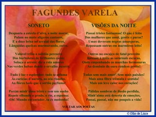 VOLTAR AOS POETAS SONETO Desponta a estrela d’alva, a noite morre, Pulam no mato alígeros cantores, E a doce brisa no arraial das flores, Lânguidas queixas murmurando, corre. Volúvel tribo a solidão percorre Das borboletas de brilhantes cores; Soluça o arroio; diz a rola amores Nas verdes balsas donde o orvalho escorre. Tudo é luz e esplendor; tudo se esfuma Às carícias d’aurora, ao céu risonho, Ao flóreo bafo que o sertão perfuma! Porém minh’alma triste e sem um sonho Repete olhando o prado, o rio, a espuma: -Oh! Mundo encantador, tu és medonho! VISÕES DA NOITE Passai tristes fantasmas! O que é feito Das mulheres que amei, gentis e puras? Umas devoram negras amarguras, Repousam outras em marmóreo leito! Outras no encalço de fatal proveito Buscam à noite as saturnais escuras, Onde empenhando as murchas formosuras Ao demônio do ouro rendem preito! Todas sem mais amor! Sem mais paixões! Mais uma fibra trêmula e sentida! Mais um leve calor nos corações! Pálidas sombras de ilusão perdida, Minh’alma está deserta de emoções, Passai, passai, não me poupeis a vida! FAGUNDES VARELA 