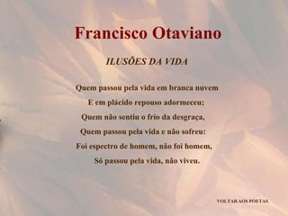 ILUSÕES DA VIDA Quem passou pela vida em branca nuvem E em plácido repouso adormeceu;  Quem não sentiu o frio da desgraça,  Quem passou pela vida e não sofreu:  Foi espectro de homem, não foi homem,  Só passou pela vida, não viveu. VOLTAR AOS POETAS Francisco Otaviano 