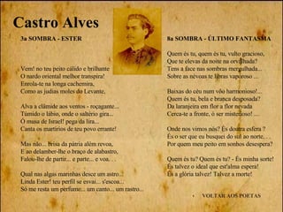 VOLTAR AOS POETAS 3a SOMBRA - ESTER Vem! no teu peito cálido e brilhante O nardo oriental melhor transpira! Enrola-te na longa cachemira, Como as judias moles do Levante, Alva a clâmide aos ventos - roçagante...  Túmido o lábio, onde o saltério gira... Ó musa de Israel! pega da lira... Canta os martírios de teu povo errante! Mas năo... brisa da pátria além revoa, E ao delamber-lhe o braço de alabastro, Falou-lhe de partir... e parte... e voa. . . Qual nas algas marinhas desce um astro... Linda Ester! teu perfil se esvai... s'escoa... Só me resta um perfume... um canto... um rastro... Castro Alves 8a SOMBRA - ÚLTIMO FANTASMA Quem és tu, quem és tu, vulto gracioso,  Que te elevas da noite na orvalhada?  Tens a face nas sombras mergulhada...  Sobre as névoas te libras vaporoso ... Baixas do céu num vôo harmonioso!... Quem és tu, bela e branca desposada? Da laranjeira em flor a flor nevada Cerca-te a fronte, ó ser misterioso! ... Onde nos vimos nós? És doutra esfera ? És o ser que eu busquei do sul ao norte. . .  Por quem meu peito em sonhos desespera? Quem és tu? Quem és tu? - És minha sorte!  És talvez o ideal que est'alma espera!  És a glória talvez! Talvez a morte! 