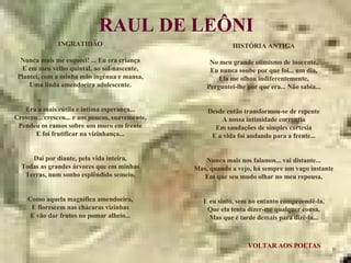 VOLTAR AOS POETAS RAUL DE LEÔNI INGRATIDÃO Nunca mais me esqueci! ... Eu era criança E em meu velho quintal, ao sol-nascente, Plantei, com a minha mão ingênua e mansa, Uma linda amendoeira adolescente. Era a mais rútila e íntima esperança... Cresceu... cresceu... e aos poucos, suavemente, Pendeu os ramos sobre um muro em frente E foi frutificar na vizinhança... Daí por diante, pela vida inteira, Todas as grandes árvores que em minhas Terras, num sonho esplêndido semeio, Como aquela magnífica amendoeira, E florescem nas chácaras vizinhas E vão dar frutos no pomar alheio... HISTÓRIA ANTIGA No meu grande otimismo de inocente, Eu nunca soube por que foi... um dia, Ela me olhou indiferentemente, Perguntei-lhe por que era... Não sabia... Desde então transformou-se de repente A nossa intimidade correntia Em saudações de simples cortesia E a vida foi andando para a frente... Nunca mais nos falamos... vai distante... Mas, quando a vejo, há sempre um vago instante Em que seu mudo olhar no meu repousa, E eu sinto, sem no entanto compreendê-la, Que ela tenta dizer-me qualquer cousa, Mas que é tarde demais para dizê-la... 