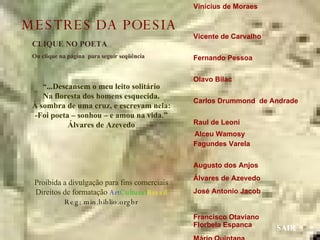 Vinícius de Moraes  Vicente de Carvalho  Fernando Pessoa  Olavo Bilac  Carlos Drummond  de Andrade  Raul de Leoni  Fagundes Varela  Augusto dos Anjos  Álvares de Azevedo José Antonio Jacob  Francisco Otaviano  Mário Quintana  Manuel Bandeira  Guilherme de Almeida Mário de Andrade  Castro Alves  CLIQUE NO POETA Ou clique na página  para seguir seqüência SAIR “ ...Descansem o meu leito solitário Na floresta dos homens esquecida. À sombra de uma cruz, e escrevam nela: -Foi poeta – sonhou – e amou na vida.” Álvares de Azevedo Proibida a divulgação para fins comerciais Direitos de formatação  Art Cultural Brasil Reg: min.biblio.orgbr Florbela Espanca Alceu Wamosy MESTRES DA POESIA 
