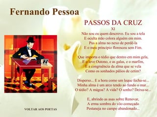 VOLTAR AOS POETAS Fernando Pessoa PASSOS DA CRUZ XI Não sou eu quem descrevo. Eu sou a tela E oculta mão colora alguém em mim. Pus a alma no nexo de perdê-la E o meu princípio floresceu sem Fim. Que importa o tédio que dentro em mim gela, E o leve Outono, e as galas, e o marfim, E a congruência da alma que se vela Como os sonhados pálios de cetim? Disperso... E a hora como um leque fecha-se... Minha alma é um arco tendo ao fundo o mar... O tédio? A mágoa? A vida? O sonho? Deixa-se... E, abrindo as asas sobre Renovar, A erma sombra do vôo começado Pestaneja no campo abandonado... 