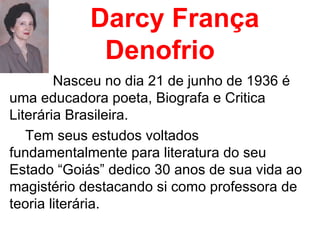Darcy França Denofrio Nasceu no dia 21 de junho de 1936 é uma educadora poeta, Biografa e Critica Literária Brasileira.  Tem seus estudos voltados fundamentalmente para literatura do seu Estado “Goiás” dedico 30 anos de sua vida ao magistério destacando si como professora de teoria literária.  
