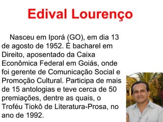 Edival Lourenço Nasceu em Iporá (GO), em dia 13 de agosto de 1952. É bacharel em Direito, aposentado da Caixa Econômica Federal em Goiás, onde foi gerente de Comunicação Social e Promoção Cultural. Participa de mais de 15 antologias e teve cerca de 50 premiações, dentre as quais, o Troféu Tiokô de Literatura-Prosa, no ano de 1992.  