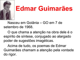 Edmar Guimarães   Nasceu em Goiânia – GO em 7 de setembro de 1968. O que chama a atenção na obra dele é o espírito de síntese, conjugado ao alargado poder de sugestões imagéticas. Acima de tudo, os poemas de Edmar Guimarães chamam a atenção pela vontade do rigor.  