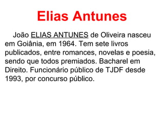 Elias Antunes João  ELIAS ANTUNES  de Oliveira nasceu em Goiânia, em 1964. Tem sete livros publicados, entre romances, novelas e poesia, sendo que todos premiados. Bacharel em Direito. Funcionário público de TJDF desde 1993, por concurso público.  