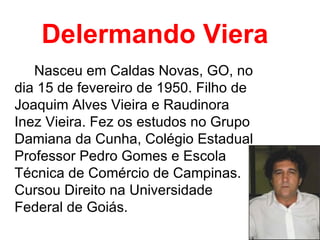 Delermando Viera Nasceu em Caldas Novas, GO, no dia 15 de fevereiro de 1950. Filho de Joaquim Alves Vieira e Raudinora Inez Vieira. Fez os estudos no Grupo Damiana da Cunha, Colégio Estadual Professor Pedro Gomes e Escola Técnica de Comércio de Campinas. Cursou Direito na Universidade Federal de Goiás.  