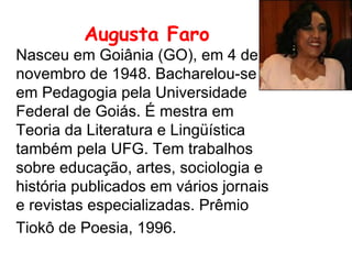 Augusta Faro   Nasceu em Goiânia (GO), em 4 de novembro de 1948. Bacharelou-se em Pedagogia pela Universidade Federal de Goiás. É mestra em Teoria da Literatura e Lingüística também pela UFG. Tem trabalhos sobre educação, artes, sociologia e história publicados em vários jornais e revistas especializadas. Prêmio Tiokô de Poesia, 1996.   
