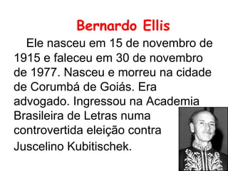 Bernardo Ellis   Ele nasceu em 15 de novembro de 1915 e faleceu em 30 de novembro de 1977. Nasceu e morreu na cidade de Corumbá de Goiás. Era advogado. Ingressou na Academia Brasileira de Letras numa controvertida eleição contra Juscelino Kubitischek.   